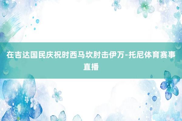 在吉达国民庆祝时西马坎肘击伊万-托尼体育赛事直播