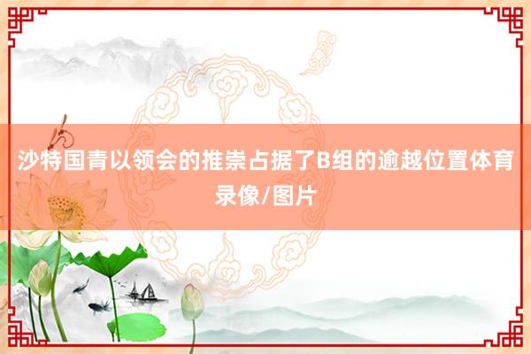 沙特国青以领会的推崇占据了B组的逾越位置体育录像/图片