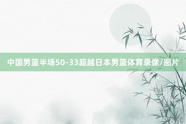 中国男篮半场50-33超越日本男篮体育录像/图片