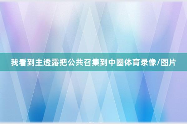 我看到主透露把公共召集到中圈体育录像/图片