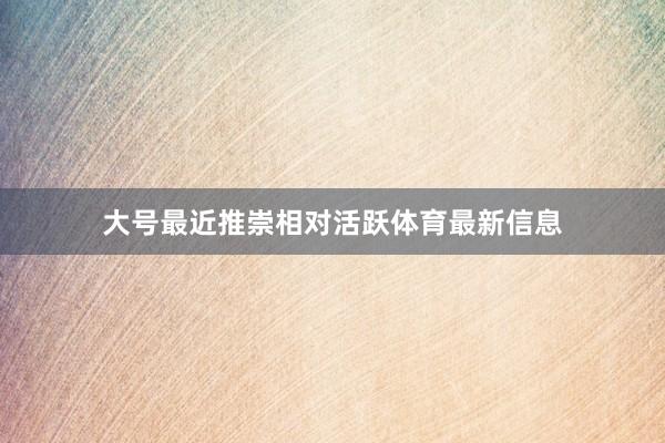 大号最近推崇相对活跃体育最新信息