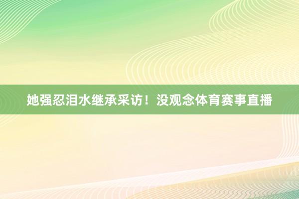 她强忍泪水继承采访！没观念体育赛事直播