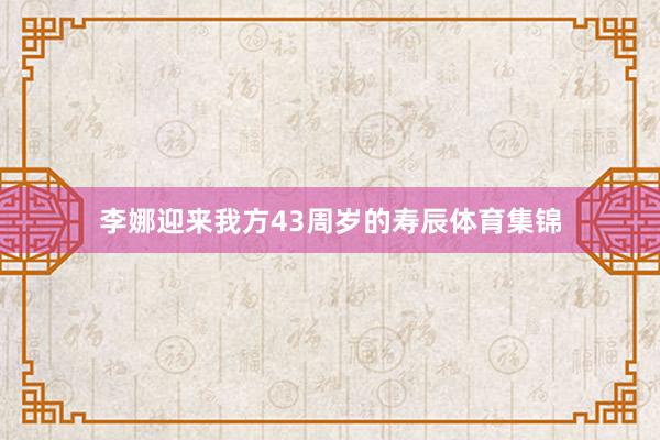 李娜迎来我方43周岁的寿辰体育集锦