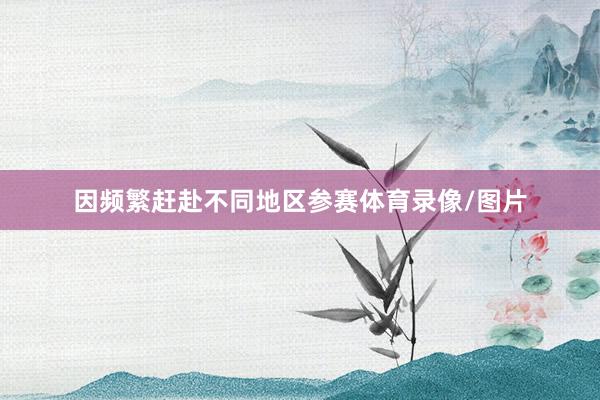 因频繁赶赴不同地区参赛体育录像/图片