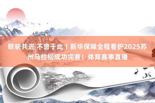 联袂共进 不啻于此丨新华保障全程看护2025苏州马拉松成功完赛！体育赛事直播