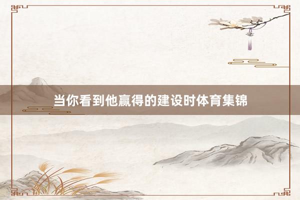 当你看到他赢得的建设时体育集锦