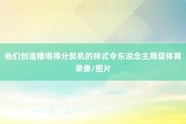 他们创造糟塌得分契机的样式令东说念主局促体育录像/图片