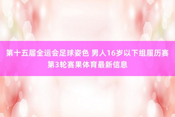第十五届全运会足球姿色 男人16岁以下组履历赛第3轮赛果体育最新信息