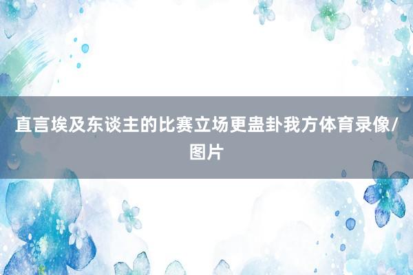直言埃及东谈主的比赛立场更蛊卦我方体育录像/图片