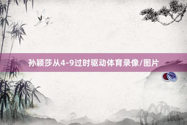 孙颖莎从4-9过时驱动体育录像/图片