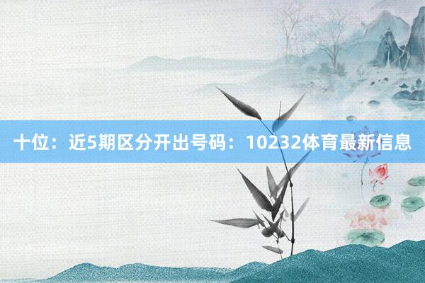 十位：近5期区分开出号码：10232体育最新信息