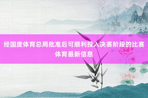 经国度体育总局批准后可顺利投入决赛阶段的比赛体育最新信息