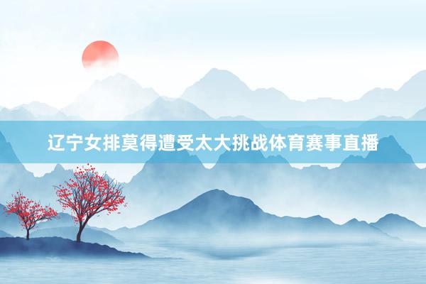 辽宁女排莫得遭受太大挑战体育赛事直播