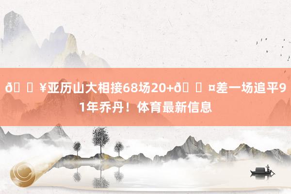 🔥亚历山大相接68场20+😤差一场追平91年乔丹！体育最新信息