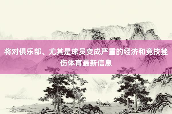 将对俱乐部、尤其是球员变成严重的经济和竞技挫伤体育最新信息