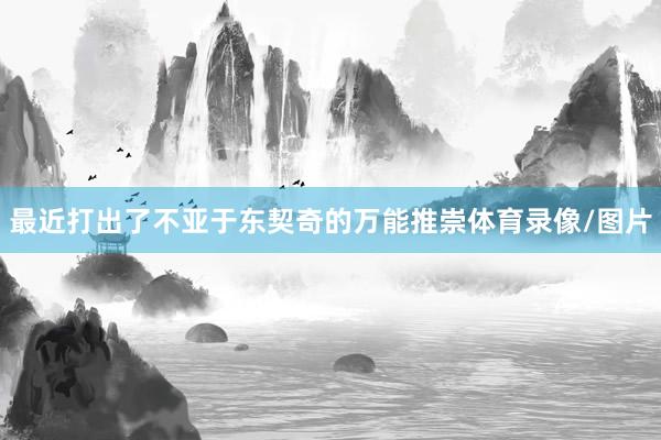 最近打出了不亚于东契奇的万能推崇体育录像/图片