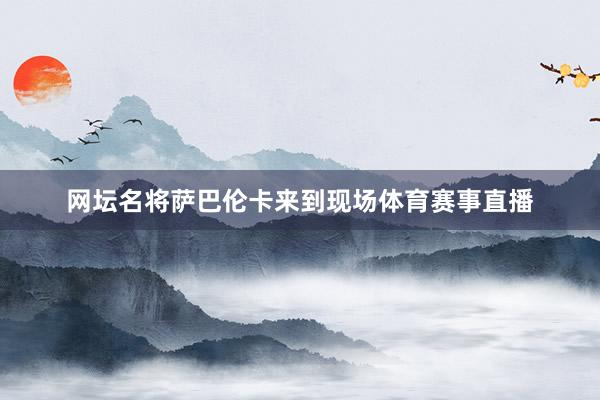 网坛名将萨巴伦卡来到现场体育赛事直播