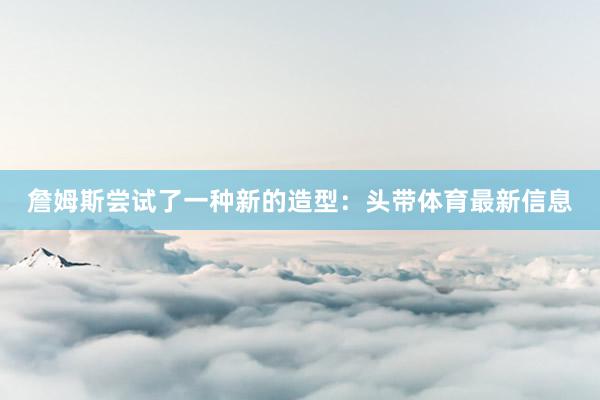 詹姆斯尝试了一种新的造型：头带体育最新信息