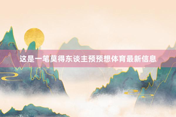 这是一笔莫得东谈主预预想体育最新信息