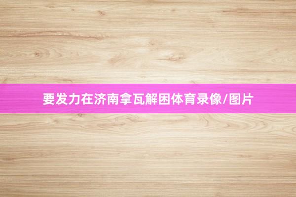 要发力在济南拿瓦解困体育录像/图片