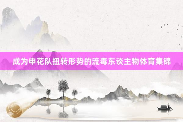 成为申花队扭转形势的流毒东谈主物体育集锦