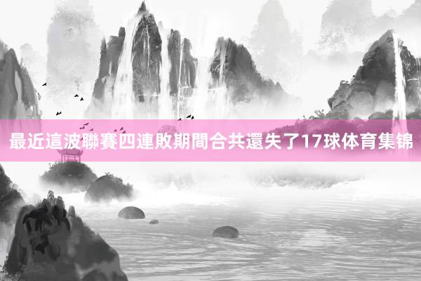 最近這波聯賽四連敗期間合共還失了17球体育集锦