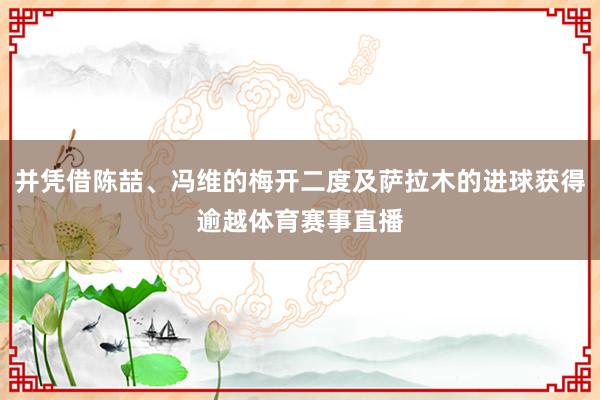 并凭借陈喆、冯维的梅开二度及萨拉木的进球获得逾越体育赛事直播