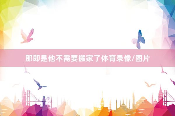 那即是他不需要搬家了体育录像/图片
