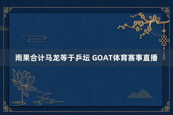 雨果合计马龙等于乒坛 GOAT体育赛事直播