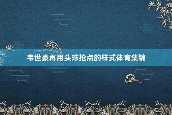 韦世豪再用头球抢点的样式体育集锦