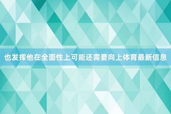 也发挥他在全面性上可能还需要向上体育最新信息