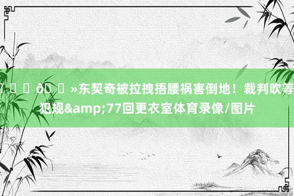 🙏🏻东契奇被拉拽捂腰祸害倒地！裁判吹等闲犯规&77回更衣室体育录像/图片