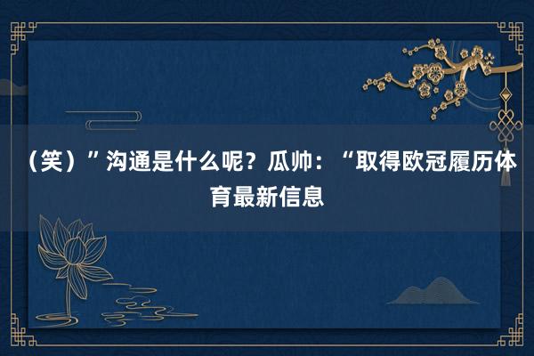 （笑）”沟通是什么呢？瓜帅：“取得欧冠履历体育最新信息