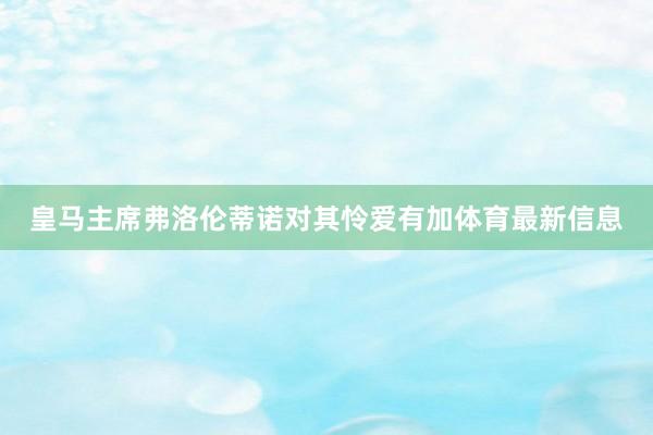 皇马主席弗洛伦蒂诺对其怜爱有加体育最新信息