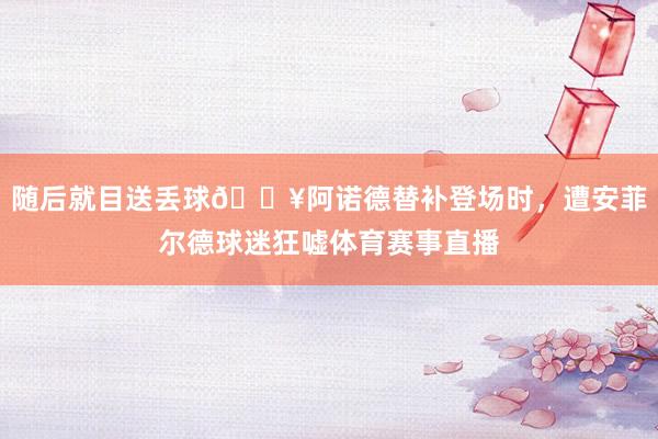 随后就目送丢球😥阿诺德替补登场时，遭安菲尔德球迷狂嘘体育赛事直播