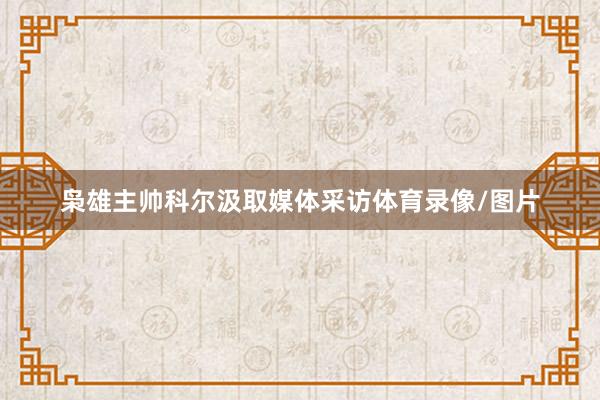 枭雄主帅科尔汲取媒体采访体育录像/图片