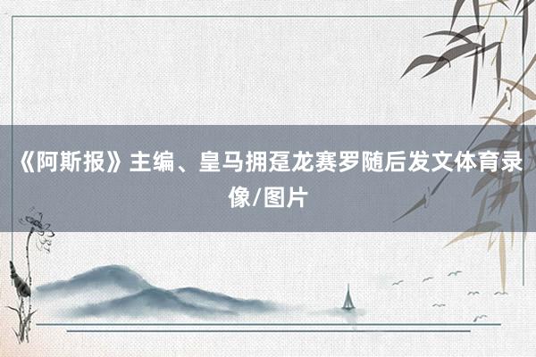 《阿斯报》主编、皇马拥趸龙赛罗随后发文体育录像/图片