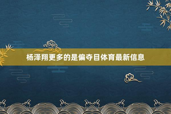 杨泽翔更多的是偏夺目体育最新信息