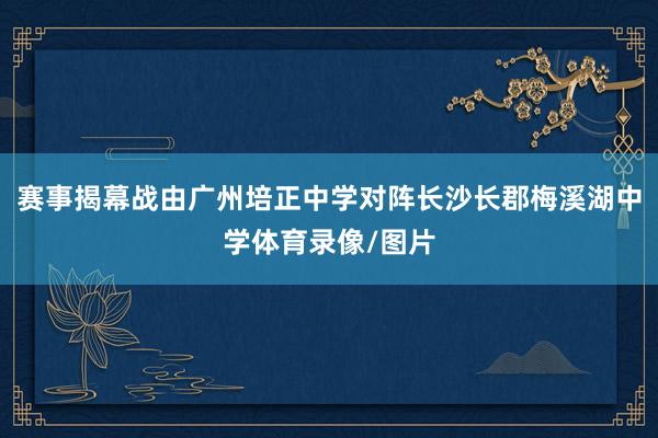 赛事揭幕战由广州培正中学对阵长沙长郡梅溪湖中学体育录像/图片
