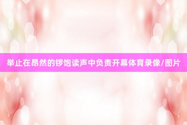 举止在昂然的锣饱读声中负责开幕体育录像/图片