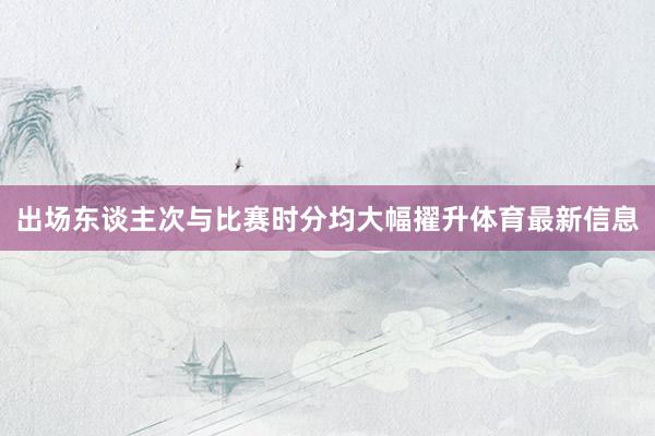 出场东谈主次与比赛时分均大幅擢升体育最新信息