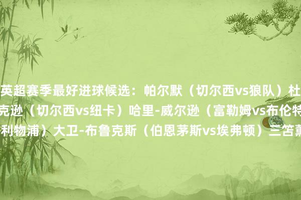 英超赛季最好进球候选：帕尔默（切尔西vs狼队）杜兰（维拉vs埃弗顿）杰克逊（切尔西vs纽卡）哈里-威尔逊（富勒姆vs布伦特福德）伊萨克（纽卡vs利物浦）大卫-布鲁克斯（伯恩茅斯vs埃弗顿）三笘薫（布莱顿vs切尔西）卡尤斯特（伊普斯维奇vs诺丁汉丛林）巴莱巴（布莱顿vs西汉姆）马尔穆什（曼城vs伯恩茅斯）    体育录像/图片