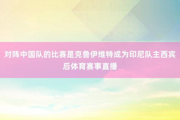 对阵中国队的比赛是克鲁伊维特成为印尼队主西宾后体育赛事直播