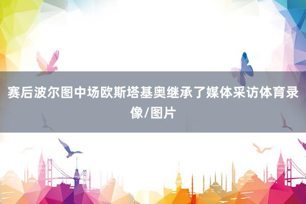 赛后波尔图中场欧斯塔基奥继承了媒体采访体育录像/图片