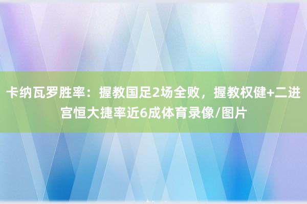 卡纳瓦罗胜率：握教国足2场全败，握教权健+二进宫恒大捷率近6成体育录像/图片
