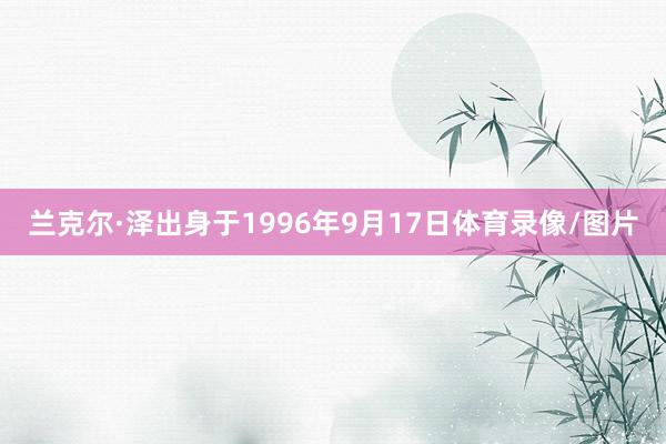 兰克尔·泽出身于1996年9月17日体育录像/图片
