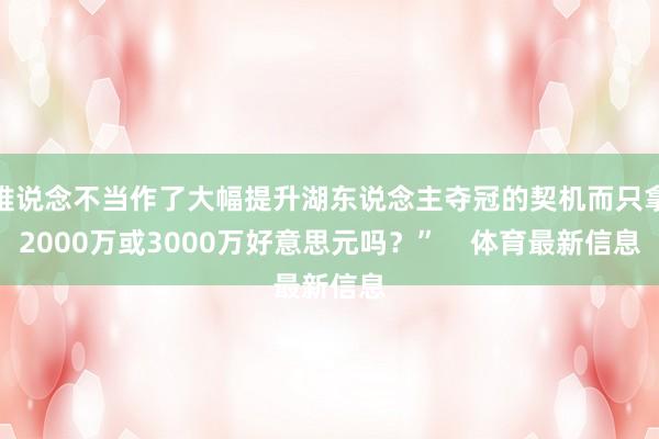难说念不当作了大幅提升湖东说念主夺冠的契机而只拿2000万或3000万好意思元吗？”    体育最新信息