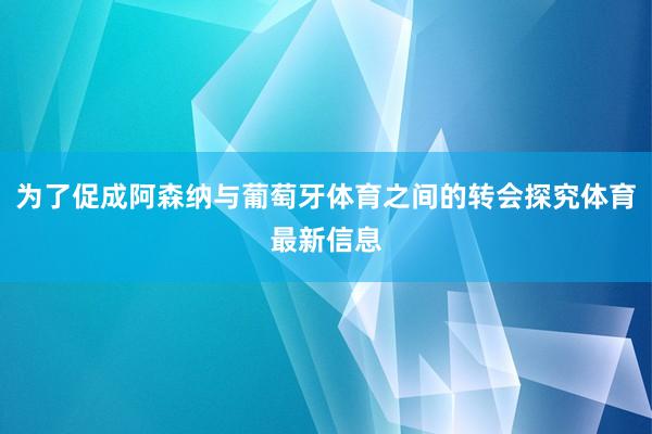 为了促成阿森纳与葡萄牙体育之间的转会探究体育最新信息