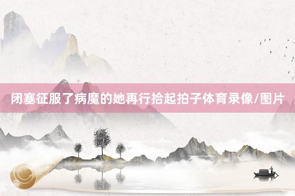 闭塞征服了病魔的她再行拾起拍子体育录像/图片
