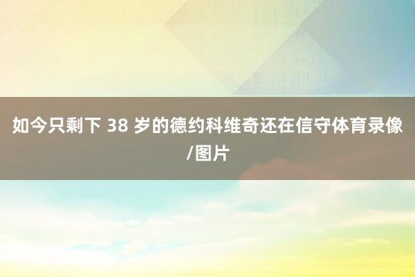 如今只剩下 38 岁的德约科维奇还在信守体育录像/图片